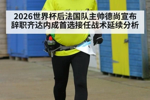 2026世界杯后法国队主帅德尚宣布辞职齐达内成首选接任战术延续分析