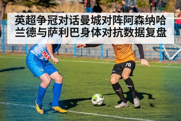 英超争冠对话曼城对阵阿森纳哈兰德与萨利巴身体对抗数据复盘